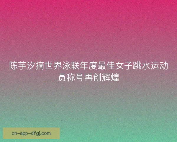 陈芋汐摘世界泳联年度最佳女子跳水运动员称号再创辉煌