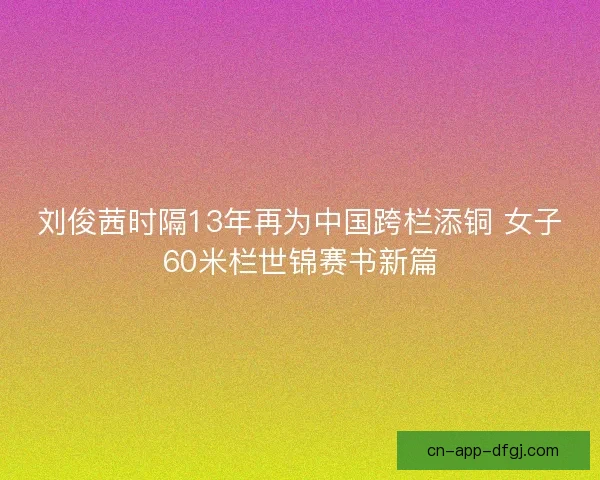 刘俊茜时隔13年再为中国跨栏添铜 女子60米栏世锦赛书新篇
