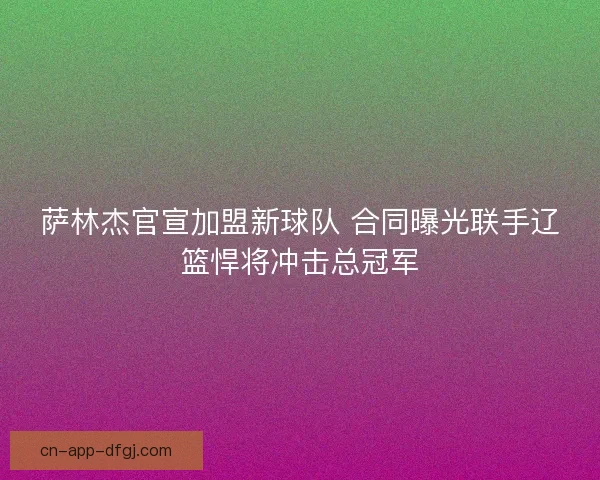 萨林杰官宣加盟新球队 合同曝光联手辽篮悍将冲击总冠军