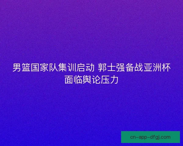 男篮国家队集训启动 郭士强备战亚洲杯面临舆论压力