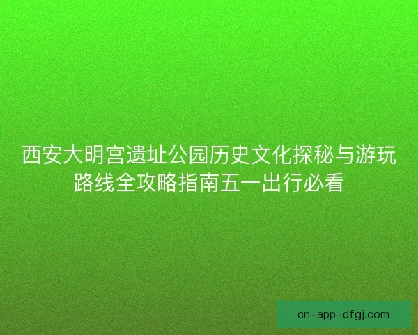 西安大明宫遗址公园历史文化探秘与游玩路线全攻略指南五一出行必看