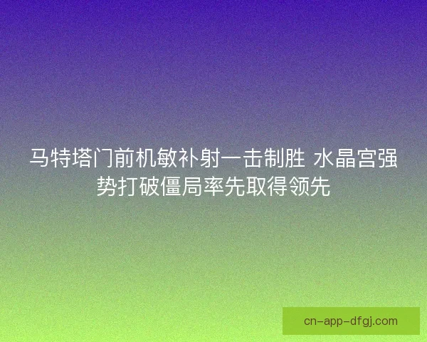 马特塔门前机敏补射一击制胜 水晶宫强势打破僵局率先取得领先