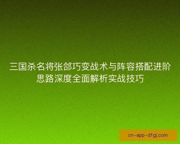 三国杀名将张郃巧变战术与阵容搭配进阶思路深度全面解析实战技巧