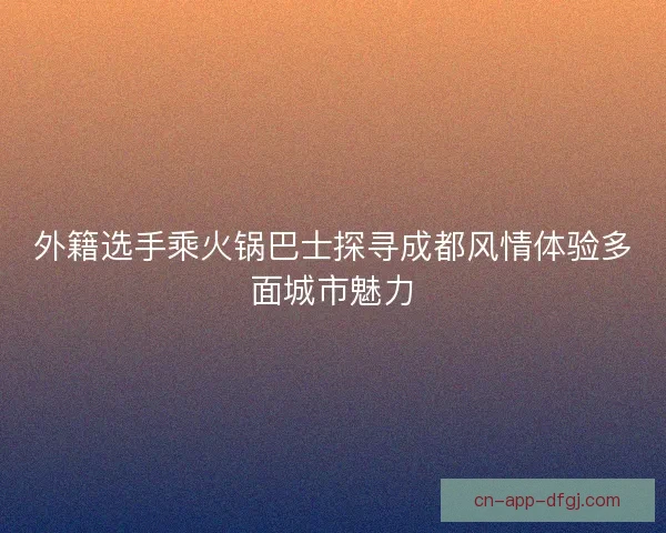 外籍选手乘火锅巴士探寻成都风情体验多面城市魅力