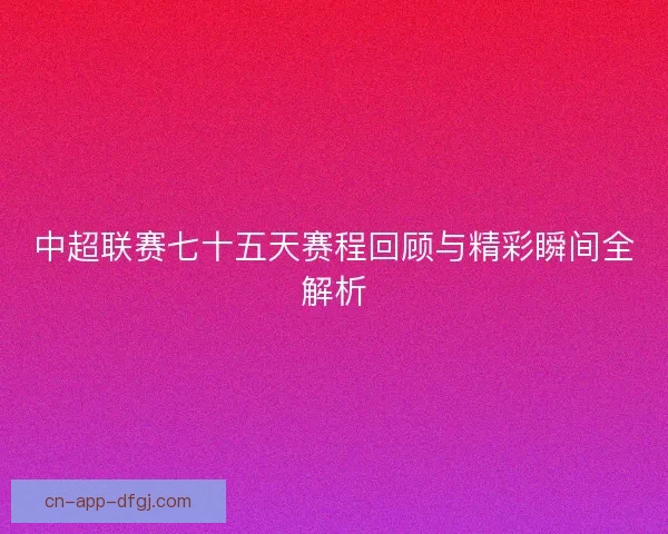 中超联赛七十五天赛程回顾与精彩瞬间全解析
