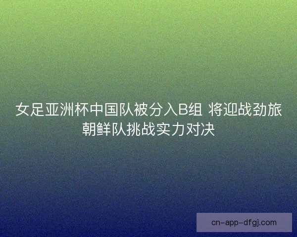 女足亚洲杯中国队被分入B组 将迎战劲旅朝鲜队挑战实力对决